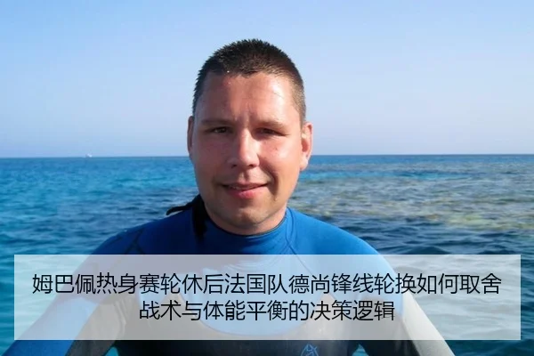 姆巴佩热身赛轮休后法国队德尚锋线轮换如何取舍 战术与体能平衡的决策逻辑