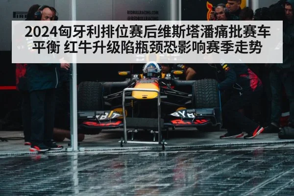 2024匈牙利排位赛后维斯塔潘痛批赛车平衡 红牛升级陷瓶颈恐影响赛季走势