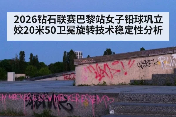 2026钻石联赛巴黎站女子铅球巩立姣20米50卫冕旋转技术稳定性分析